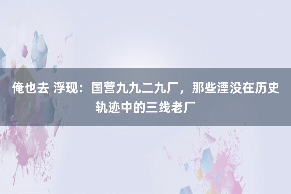 俺也去 浮现：国营九九二九厂，那些湮没在历史轨迹中的三线老厂
