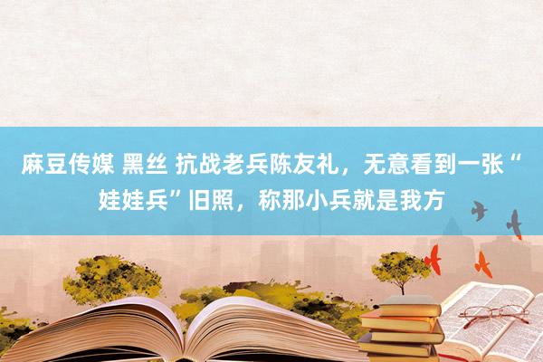 麻豆传媒 黑丝 抗战老兵陈友礼，无意看到一张“娃娃兵”旧照，称那小兵就是我方