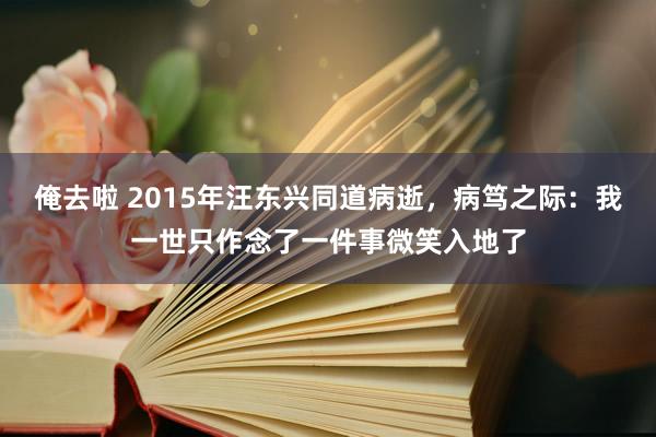 俺去啦 2015年汪东兴同道病逝，病笃之际：我一世只作念了一件事微笑入地了