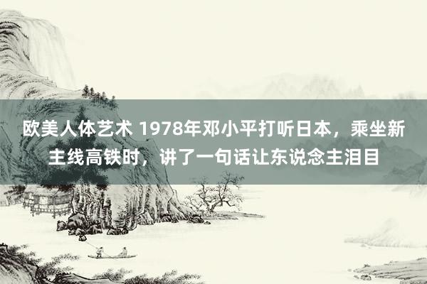 欧美人体艺术 1978年邓小平打听日本，乘坐新主线高铁时，讲了一句话让东说念主泪目