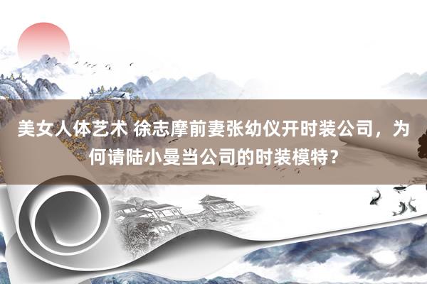 美女人体艺术 徐志摩前妻张幼仪开时装公司，为何请陆小曼当公司的时装模特？