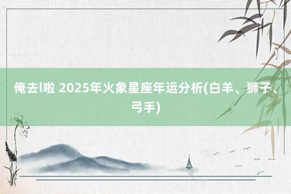 俺去l啦 2025年火象星座年运分析(白羊、狮子、弓手)