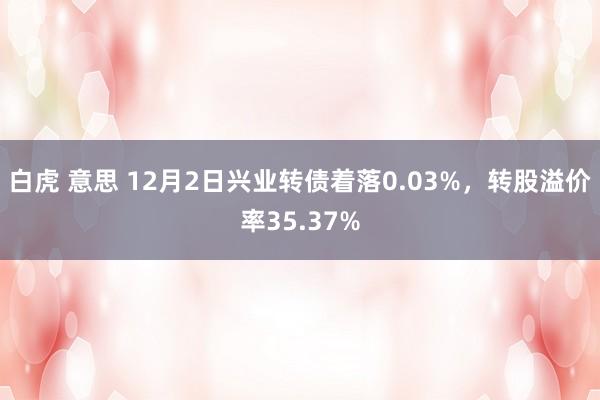 白虎 意思 12月2日兴业转债着落0.03%，转股溢价率35.37%