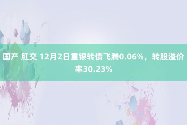 国产 肛交 12月2日重银转债飞腾0.06%，转股溢价率30.23%