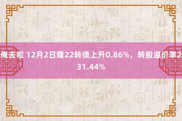 俺去啦 12月2日隆22转债上升0.86%，转股溢价率231.44%