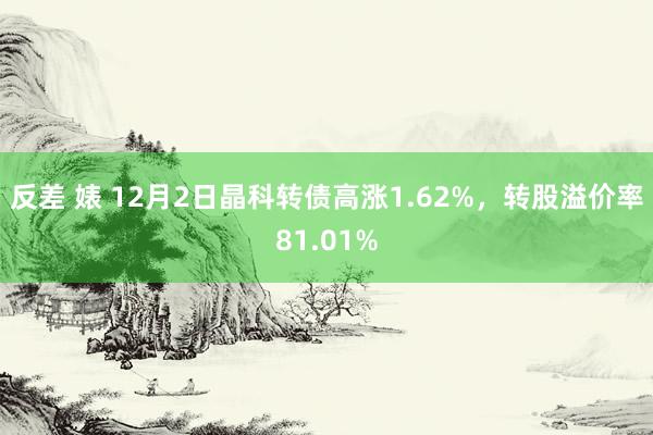 反差 婊 12月2日晶科转债高涨1.62%，转股溢价率81.01%