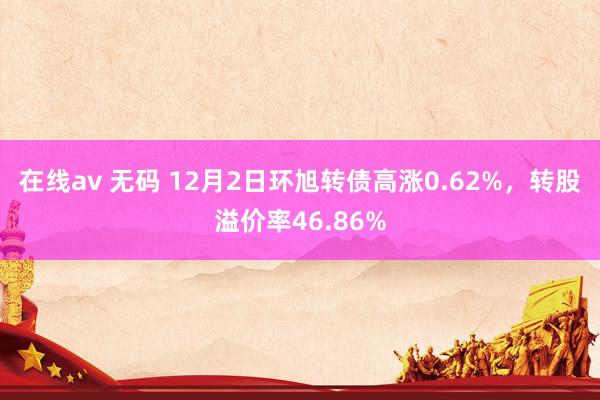 在线av 无码 12月2日环旭转债高涨0.62%，转股溢价率46.86%