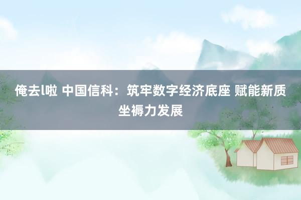 俺去l啦 中国信科：筑牢数字经济底座 赋能新质坐褥力发展