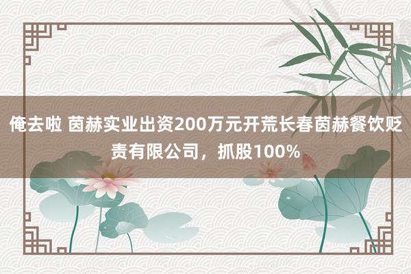 俺去啦 茵赫实业出资200万元开荒长春茵赫餐饮贬责有限公司，抓股100%