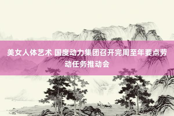 美女人体艺术 国度动力集团召开完周至年要点劳动任务推动会