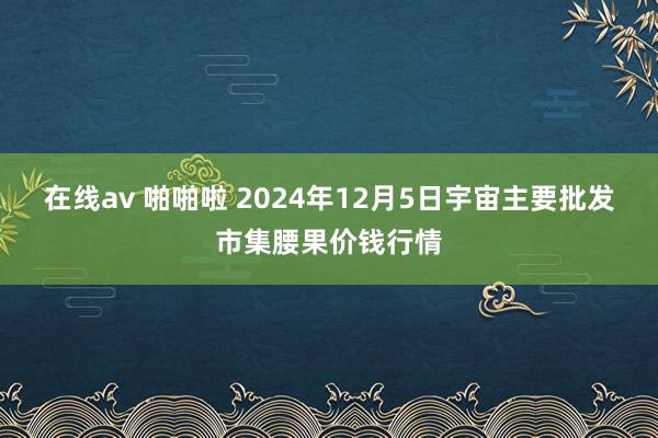 在线av 啪啪啦 2024年12月5日宇宙主要批发市集腰果价钱行情