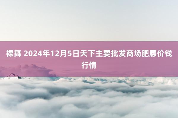 裸舞 2024年12月5日天下主要批发商场肥膘价钱行情