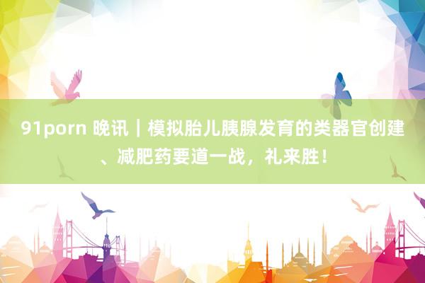 91porn 晚讯｜模拟胎儿胰腺发育的类器官创建、减肥药要道一战，礼来胜！