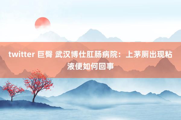 twitter 巨臀 武汉博仕肛肠病院：上茅厕出现粘液便如何回事