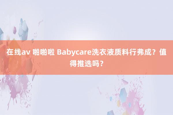 在线av 啪啪啦 Babycare洗衣液质料行弗成？值得推选吗？