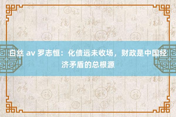白丝 av 罗志恒：化债远未收场，财政是中国经济矛盾的总根源