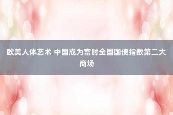 欧美人体艺术 中国成为富时全国国债指数第二大商场