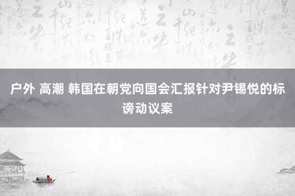 户外 高潮 韩国在朝党向国会汇报针对尹锡悦的标谤动议案