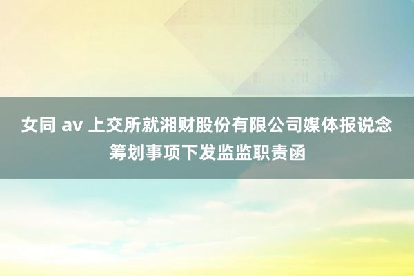 女同 av 上交所就湘财股份有限公司媒体报说念筹划事项下发监监职责函