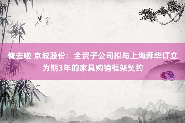 俺去啦 京城股份：全资子公司拟与上海舜华订立为期3年的家具购销框架契约