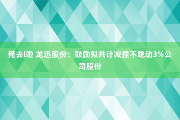 俺去l啦 龙迅股份：鼓励拟共计减捏不跳动3%公司股份