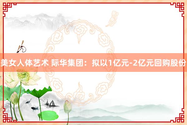 美女人体艺术 际华集团：拟以1亿元-2亿元回购股份