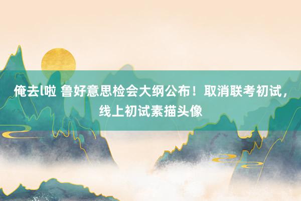 俺去l啦 鲁好意思检会大纲公布！取消联考初试，线上初试素描头像