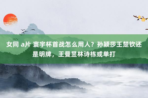 女同 a片 寰宇杯首战怎么用人？孙颖莎王楚钦还是明牌，王曼昱林诗栋或单打