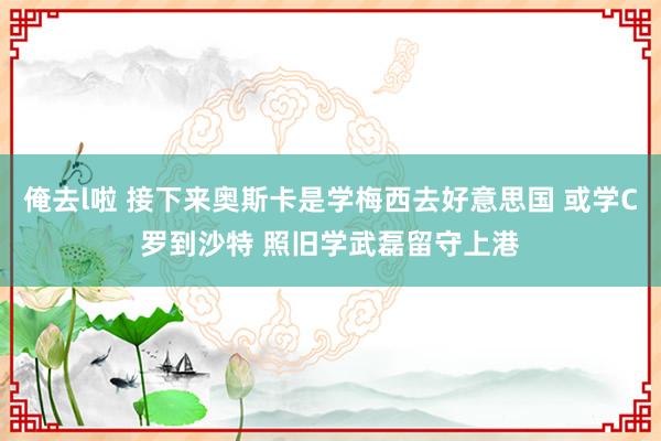 俺去l啦 接下来奥斯卡是学梅西去好意思国 或学C罗到沙特 照旧学武磊留守上港