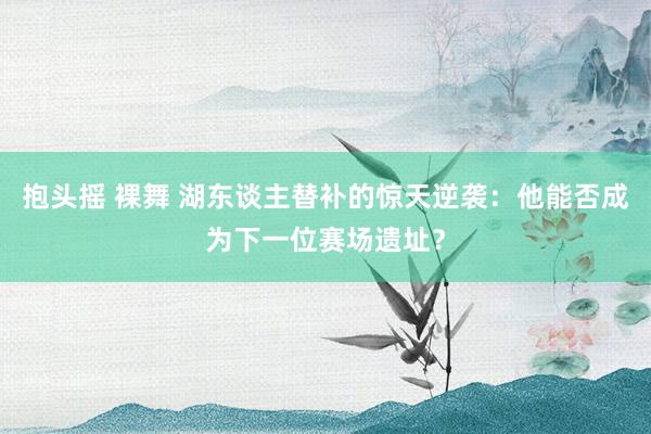 抱头摇 裸舞 湖东谈主替补的惊天逆袭：他能否成为下一位赛场遗址？