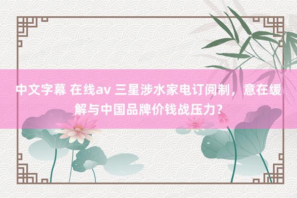 中文字幕 在线av 三星涉水家电订阅制，意在缓解与中国品牌价钱战压力？