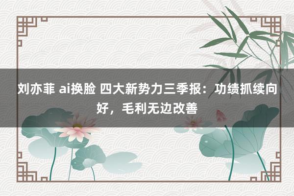 刘亦菲 ai换脸 四大新势力三季报：功绩抓续向好，毛利无边改善