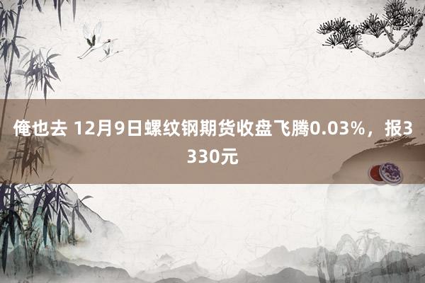 俺也去 12月9日螺纹钢期货收盘飞腾0.03%，报3330元