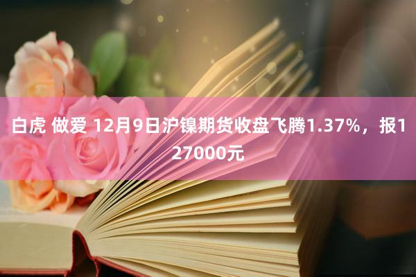 白虎 做爱 12月9日沪镍期货收盘飞腾1.37%，报127000元