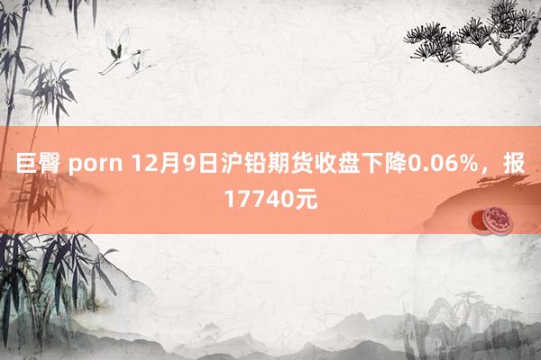 巨臀 porn 12月9日沪铅期货收盘下降0.06%，报17740元