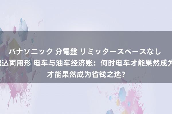 パナソニック 分電盤 リミッタースペースなし 露出・半埋込両用形 电车与油车经济账：何时电车才能果然成为省钱之选？
