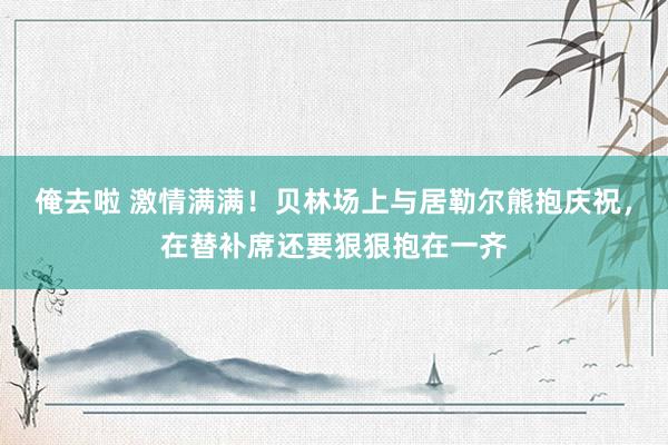 俺去啦 激情满满！贝林场上与居勒尔熊抱庆祝，在替补席还要狠狠抱在一齐