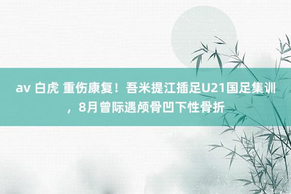 av 白虎 重伤康复！吾米提江插足U21国足集训，8月曾际遇颅骨凹下性骨折