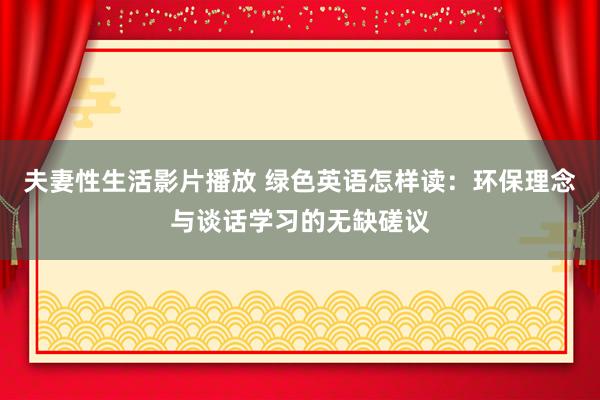夫妻性生活影片播放 绿色英语怎样读：环保理念与谈话学习的无缺磋议
