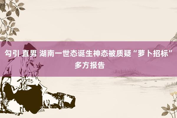 勾引 直男 湖南一世态诞生神态被质疑“萝卜招标” 多方报告