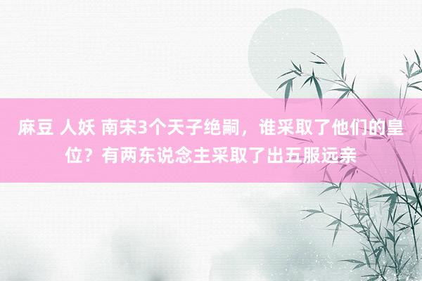 麻豆 人妖 南宋3个天子绝嗣，谁采取了他们的皇位？有两东说念主采取了出五服远亲