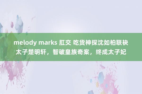 melody marks 肛交 吃货神探沈如柏联袂太子楚明轩，智破皇族奇案，终成太子妃