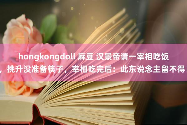 hongkongdoll 麻豆 汉景帝请一宰相吃饭，挑升没准备筷子，宰相吃完后：此东说念主留不得！