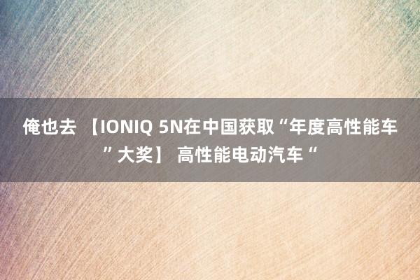 俺也去 【IONIQ 5N在中国获取“年度高性能车”大奖】 高性能电动汽车“