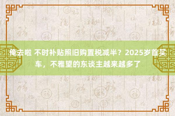 俺去啦 不时补贴照旧购置税减半？2025岁首买车，不雅望的东谈主越来越多了