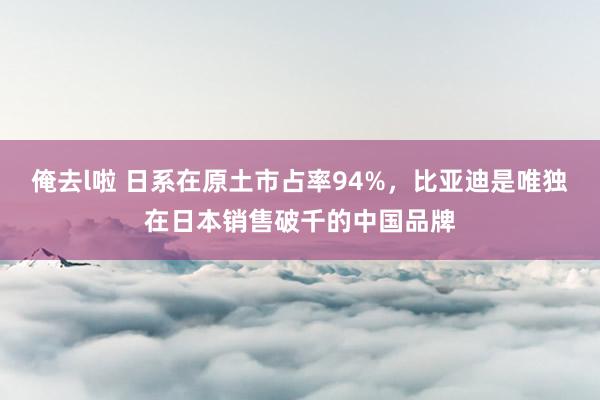俺去l啦 日系在原土市占率94%，比亚迪是唯独在日本销售破千的中国品牌