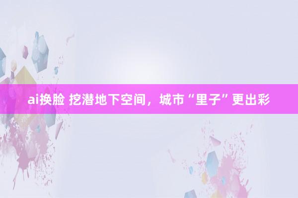 ai换脸 挖潜地下空间，城市“里子”更出彩