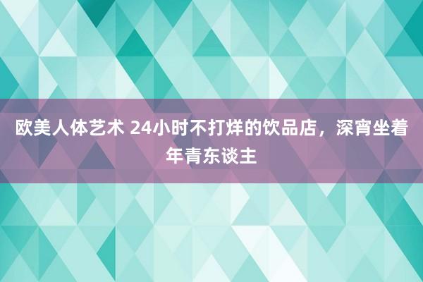 欧美人体艺术 24小时不打烊的饮品店，深宵坐着年青东谈主