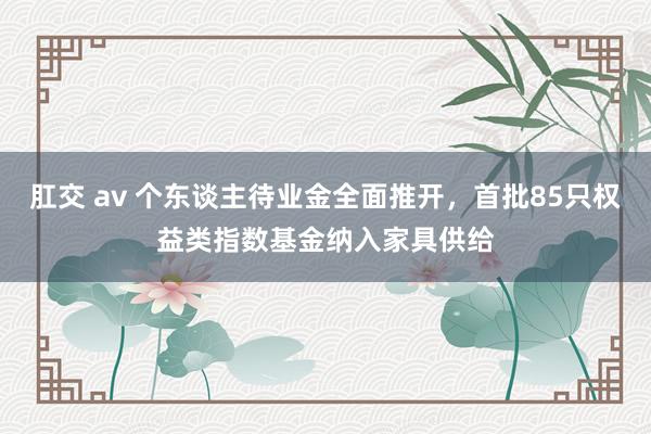 肛交 av 个东谈主待业金全面推开，首批85只权益类指数基金纳入家具供给