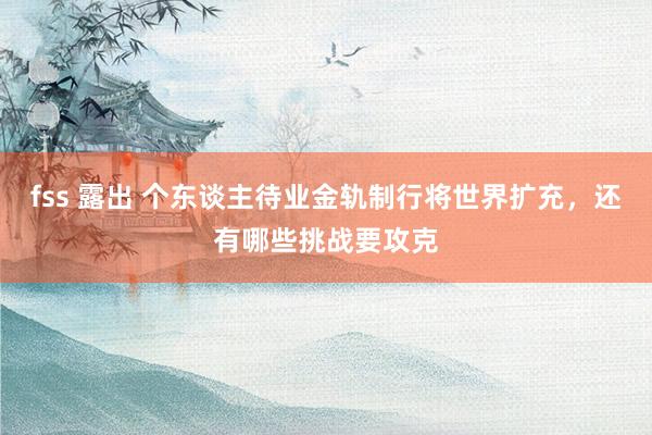 fss 露出 个东谈主待业金轨制行将世界扩充，还有哪些挑战要攻克